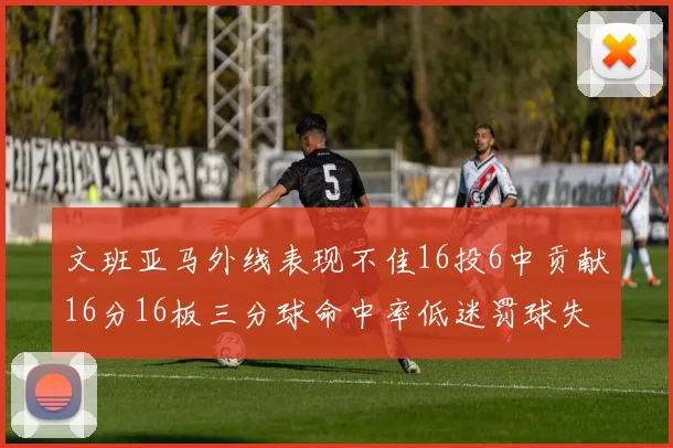 文班亚马外线表现不佳16投6中贡献16分16板三分球命中率低迷罚球失准影响球队表现