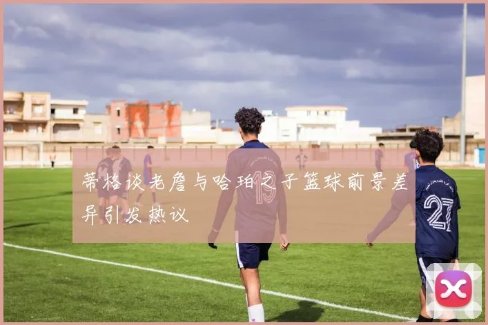 蒂格谈老詹与哈珀之子篮球前景差异引发热议