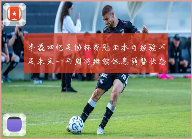 李磊回忆足协杯夺冠泪水与经验不足未来一两周将继续休息调整状态