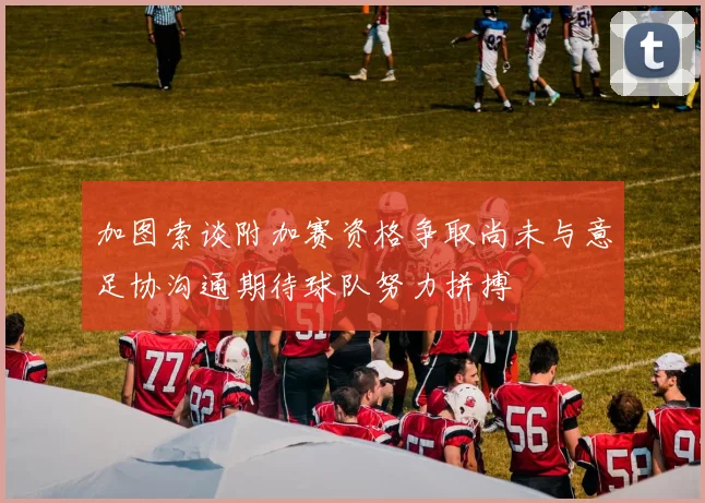 加图索谈附加赛资格争取尚未与意足协沟通期待球队努力拼搏
