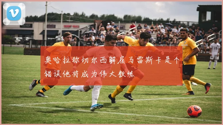 奥哈拉称切尔西解雇马雷斯卡是个错误他将成为伟大教练