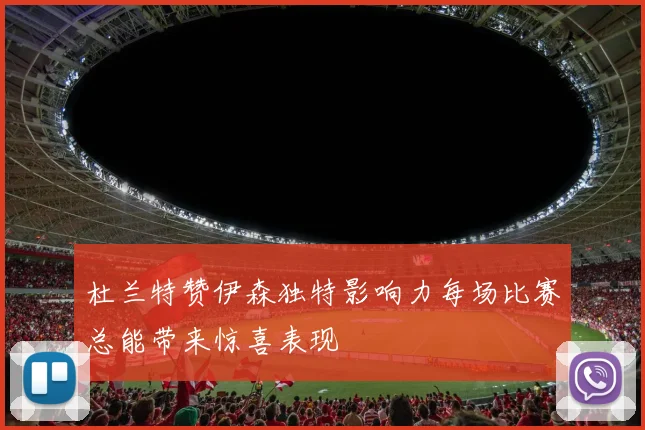 杜兰特赞伊森独特影响力每场比赛总能带来惊喜表现