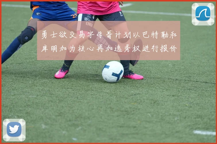 勇士欲交易字母哥计划以巴特勒和库明加为核心再加选秀权进行报价
