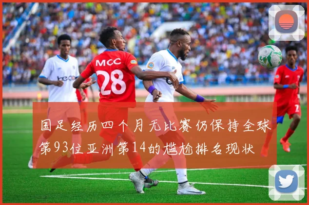 国足经历四个月无比赛仍保持全球第93位亚洲第14的尴尬排名现状