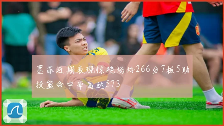 墨菲近期表现惊艳场均266分7板5助投篮命中率高达573