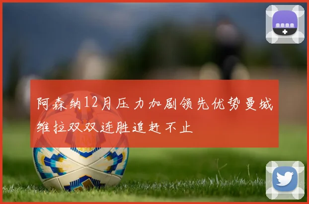 阿森纳12月压力加剧领先优势曼城维拉双双连胜追赶不止
