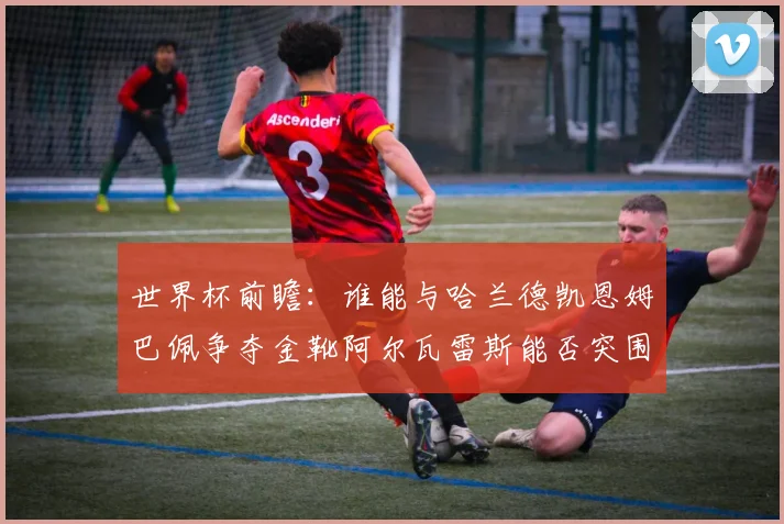世界杯前瞻：谁能与哈兰德凯恩姆巴佩争夺金靴阿尔瓦雷斯能否突围