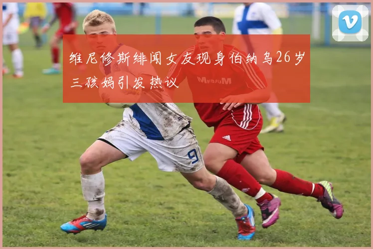 维尼修斯绯闻女友现身伯纳乌26岁三孩妈引发热议