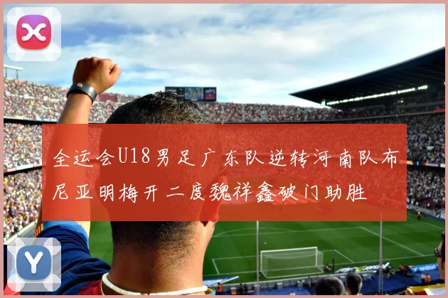 全运会U18男足广东队逆转河南队布尼亚明梅开二度魏祥鑫破门助胜