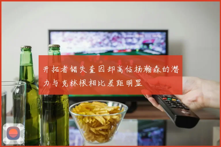 开拓者错失奎因却高估杨瀚森的潜力与克林根相比差距明显