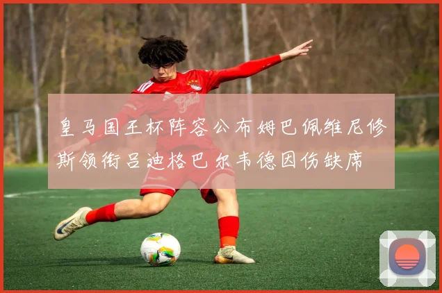 皇马国王杯阵容公布姆巴佩维尼修斯领衔吕迪格巴尔韦德因伤缺席