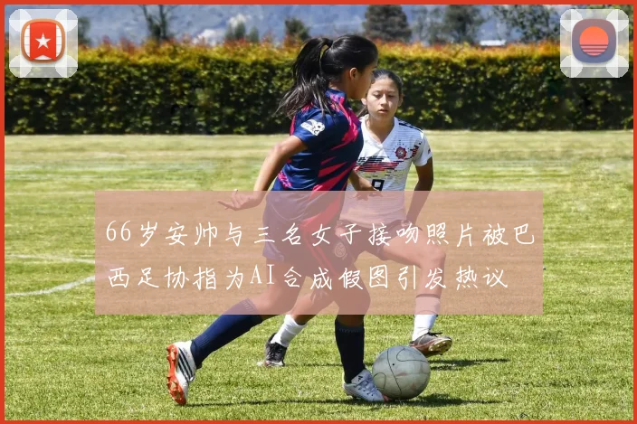 66岁安帅与三名女子接吻照片被巴西足协指为AI合成假图引发热议