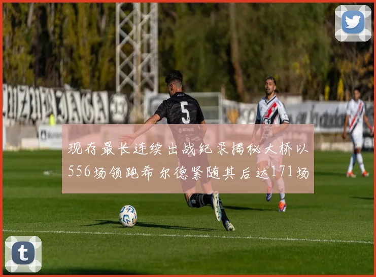 现存最长连续出战纪录揭秘大桥以556场领跑希尔德紧随其后达171场