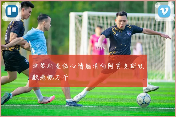 津琴科重伤心情崩溃向阿贾克斯致歉感慨万千