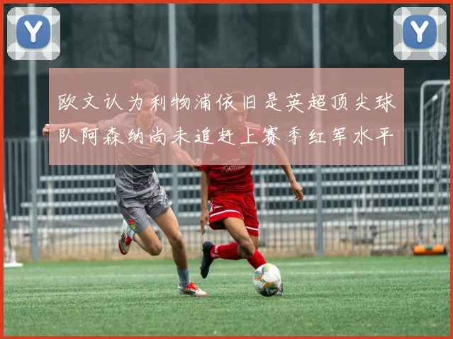 欧文认为利物浦依旧是英超顶尖球队阿森纳尚未追赶上赛季红军水平