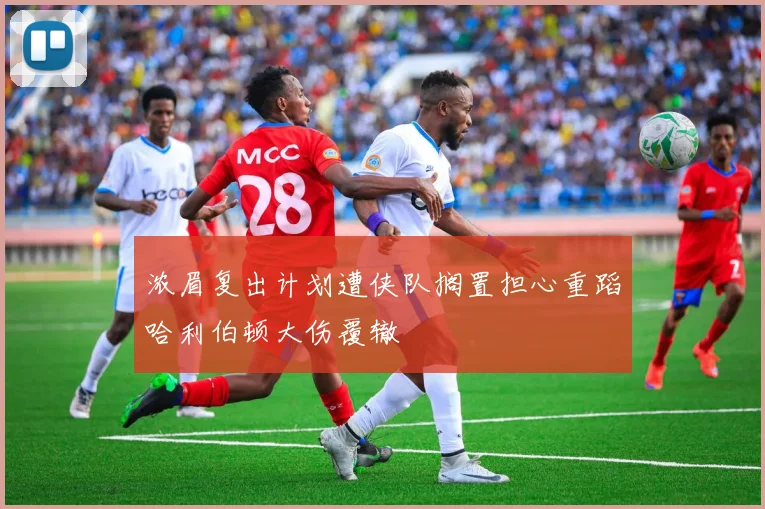 浓眉复出计划遭侠队搁置担心重蹈哈利伯顿大伤覆辙