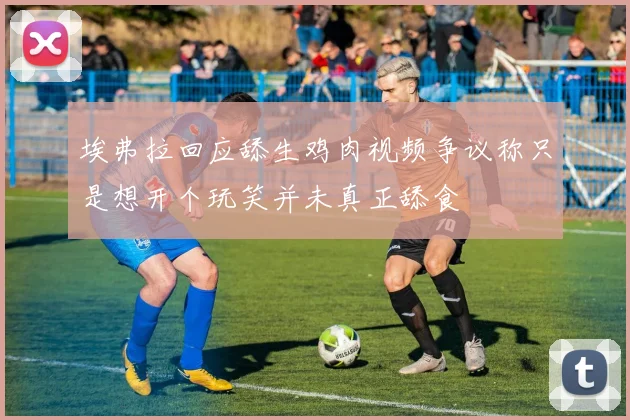 埃弗拉回应舔生鸡肉视频争议称只是想开个玩笑并未真正舔食