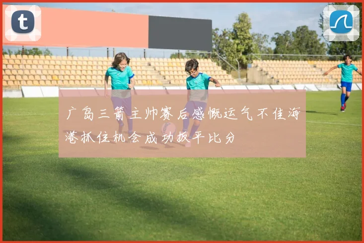 广岛三箭主帅赛后感慨运气不佳海港抓住机会成功扳平比分
