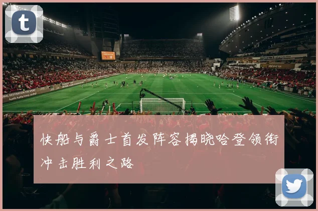 快船与爵士首发阵容揭晓哈登领衔冲击胜利之路
