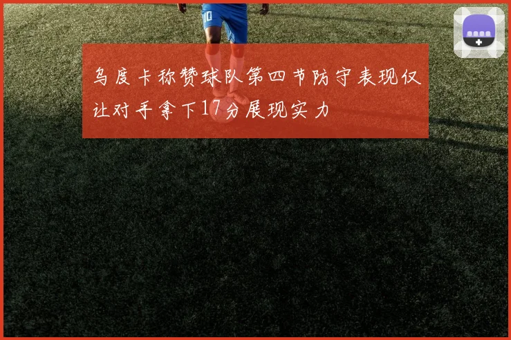 乌度卡称赞球队第四节防守表现仅让对手拿下17分展现实力