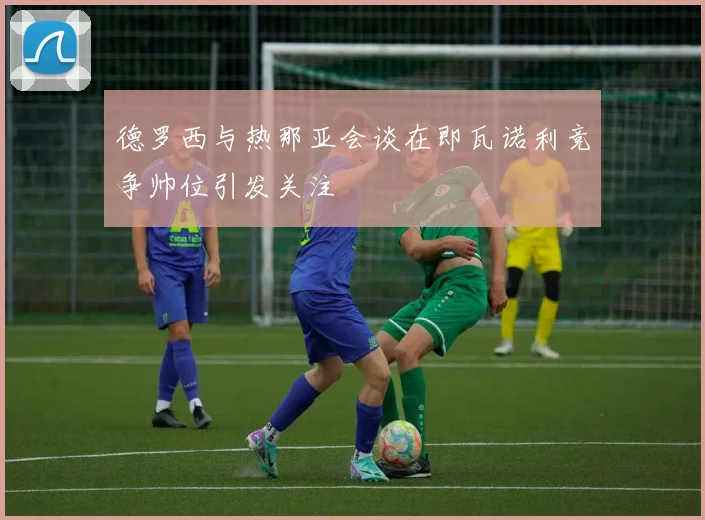 德罗西与热那亚会谈在即瓦诺利竞争帅位引发关注
