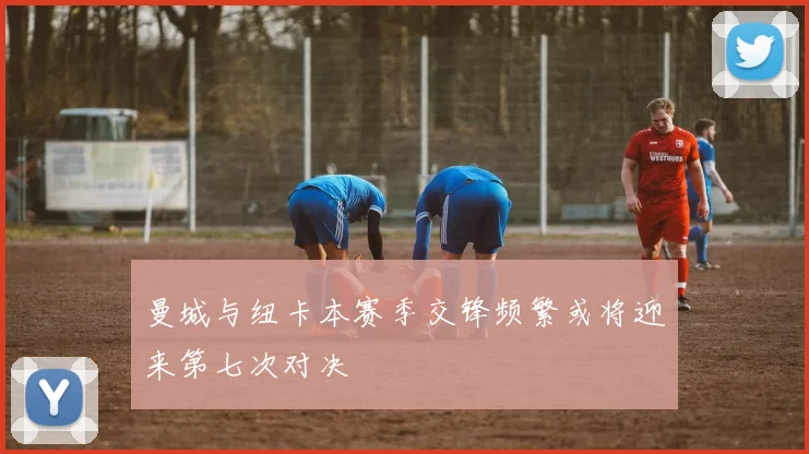 曼城与纽卡本赛季交锋频繁或将迎来第七次对决
