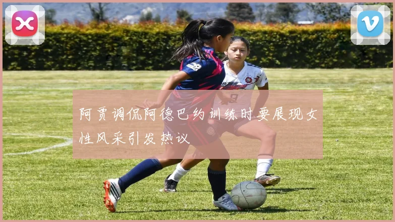 阿贾调侃阿德巴约训练时要展现女性风采引发热议
