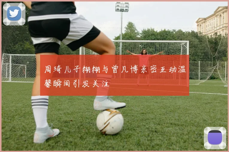 周琦儿子糊糊与曾凡博亲密互动温馨瞬间引发关注