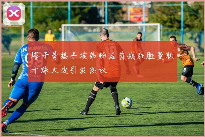 塔子哥接手埃弗顿后首战狂胜曼联十球大捷引发热议