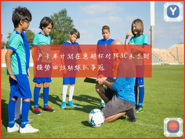 卢卡库计划在意超杯对阵AC米兰时强势回归助球队争冠
