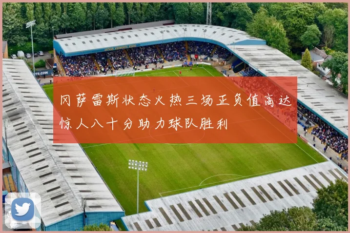 冈萨雷斯状态火热三场正负值高达惊人八十分助力球队胜利