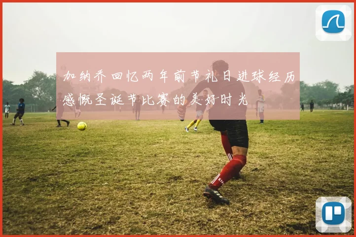 加纳乔回忆两年前节礼日进球经历感慨圣诞节比赛的美好时光