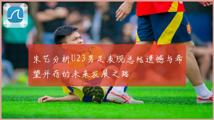 朱艺分析U23男足表现总结遗憾与希望并存的未来发展之路